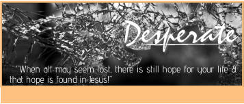 Desperate Desperate Desperate   “When all may seem lost, there is still hope for your life & that hope is found in Jesus!”